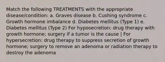 Match the following TREATMENTS with the appropriate disease/condition: a. Graves disease b. Cushing syndrome c. Growth hormone imbalance d. Diabetes mellitus (Type 1) e. Diabetes mellitus (Type 2) For hyposecretion: drug therapy with growth hormone; surgery if a tumor is the cause | For hypersecretion: drug therapy to suppress secretion of growth hormone; surgery to remove an adenoma or radiation therapy to destroy the adenoma