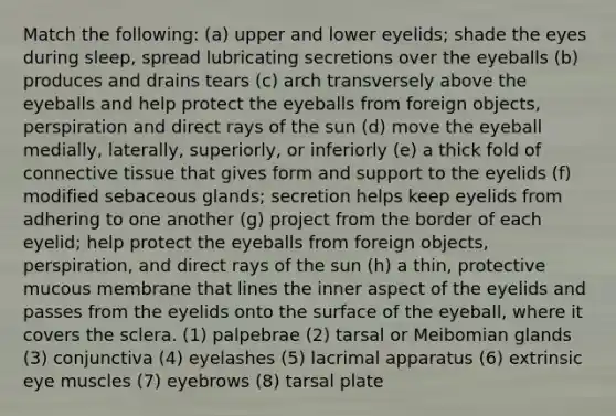 Match the following: (a) upper and lower eyelids; shade the eyes during sleep, spread lubricating secretions over the eyeballs (b) produces and drains tears (c) arch transversely above the eyeballs and help protect the eyeballs from foreign objects, perspiration and direct rays of the sun (d) move the eyeball medially, laterally, superiorly, or inferiorly (e) a thick fold of <a href='https://www.questionai.com/knowledge/kYDr0DHyc8-connective-tissue' class='anchor-knowledge'>connective tissue</a> that gives form and support to the eyelids (f) modified sebaceous glands; secretion helps keep eyelids from adhering to one another (g) project from the border of each eyelid; help protect the eyeballs from foreign objects, perspiration, and direct rays of the sun (h) a thin, protective mucous membrane that lines the inner aspect of the eyelids and passes from the eyelids onto the surface of the eyeball, where it covers the sclera. (1) palpebrae (2) tarsal or Meibomian glands (3) conjunctiva (4) eyelashes (5) lacrimal apparatus (6) extrinsic eye muscles (7) eyebrows (8) tarsal plate