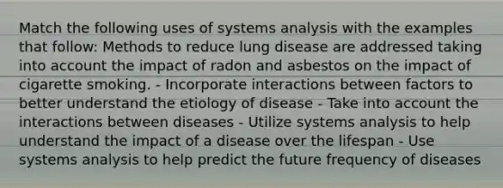 Match the following uses of systems analysis with the examples that follow: Methods to reduce lung disease are addressed taking into account the impact of radon and asbestos on the impact of cigarette smoking. - Incorporate interactions between factors to better understand the etiology of disease - Take into account the interactions between diseases - Utilize systems analysis to help understand the impact of a disease over the lifespan - Use systems analysis to help predict the future frequency of diseases