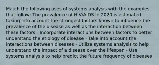 Match the following uses of systems analysis with the examples that follow: The prevalence of HIV/AIDS in 2020 is estimated taking into account the strongest factors known to influence the prevalence of the disease as well as the interaction between these factors - Incorporate interactions between factors to better understand the etiology of disease - Take into account the interactions between diseases - Utilize systems analysis to help understand the impact of a disease over the lifespan - Use systems analysis to help predict the future frequency of diseases