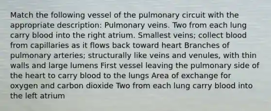 Match the following vessel of the pulmonary circuit with the appropriate description: Pulmonary veins. Two from each lung carry blood into the right atrium. Smallest veins; collect blood from capillaries as it flows back toward heart Branches of pulmonary arteries; structurally like veins and venules, with thin walls and large lumens First vessel leaving the pulmonary side of the heart to carry blood to the lungs Area of exchange for oxygen and carbon dioxide Two from each lung carry blood into the left atrium