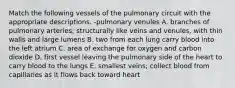 Match the following vessels of the pulmonary circuit with the appropriate descriptions. -pulmonary venules A. branches of pulmonary arteries; structurally like veins and venules, with thin walls and large lumens B. two from each lung carry blood into the left atrium C. area of exchange for oxygen and carbon dioxide D. first vessel leaving the pulmonary side of the heart to carry blood to the lungs E. smallest veins; collect blood from capillaries as it flows back toward heart