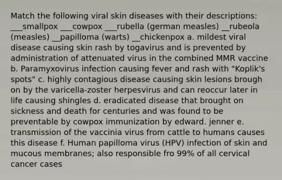 Match the following <a href='https://www.questionai.com/knowledge/kSeFA6snhJ-viral-skin-diseases' class='anchor-knowledge'>viral skin diseases</a> with their descriptions: ___smallpox ___cowpox ___rubella (german measles) __rubeola (measles) __papilloma (warts) __chickenpox a. mildest viral disease causing skin rash by togavirus and is prevented by administration of attenuated virus in the combined MMR vaccine b. Paramyxovirus infection causing fever and rash with "Koplik's spots" c. highly contagious disease causing skin lesions brough on by the varicella-zoster herpesvirus and can reoccur later in life causing shingles d. eradicated disease that brought on sickness and death for centuries and was found to be preventable by cowpox immunization by edward. jenner e. transmission of the vaccinia virus from cattle to humans causes this disease f. Human papilloma virus (HPV) infection of skin and mucous membranes; also responsible fro 99% of all cervical cancer cases