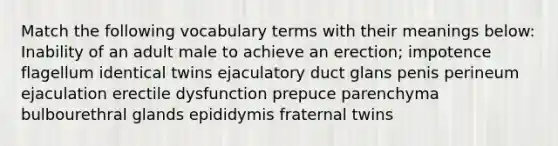 Match the following vocabulary terms with their meanings below: Inability of an adult male to achieve an erection; impotence flagellum identical twins ejaculatory duct glans penis perineum ejaculation erectile dysfunction prepuce parenchyma bulbourethral glands epididymis fraternal twins