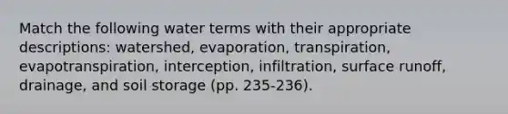 Match the following water terms with their appropriate descriptions: watershed, evaporation, transpiration, evapotranspiration, interception, infiltration, surface runoff, drainage, and soil storage (pp. 235-236).