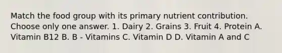 Match the food group with its primary nutrient contribution. Choose only one answer. 1. Dairy 2. Grains 3. Fruit 4. Protein A. Vitamin B12 B. B - Vitamins C. Vitamin D D. Vitamin A and C