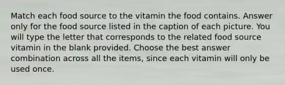 Match each food source to the vitamin the food contains. Answer only for the food source listed in the caption of each picture. You will type the letter that corresponds to the related food source vitamin in the blank provided. Choose the best answer combination across all the items, since each vitamin will only be used once.