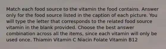 Match each food source to the vitamin the food contains. Answer only for the food source listed in the caption of each picture. You will type the letter that corresponds to the related food source vitamin in the blank provided. Choose the best answer combination across all the items, since each vitamin will only be used once. Thiamin Vitamin C Niacin Folate Vitamin B12