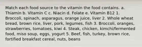 Match each food source to the vitamin the food contains. a. Thiamin b. Vitamin C c. Niacin d. Folate e. Vitamin B12 1. Broccoli, spinach, asparagus, orange juice, liver 2. Whole wheat bread, brown rice, liver, pork, legumes, fish 3. Broccoli, oranges, strawberries, tomatoes, kiwi 4. Steak, chicken, kimchi/fermented food, miso soup, eggs, yogurt 5. Beef, fish, turkey, brown rice, fortified breakfast cereal, nuts, beans