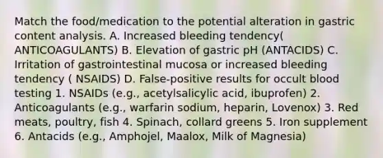 Match the food/medication to the potential alteration in gastric content analysis. A. Increased bleeding tendency( ANTICOAGULANTS) B. Elevation of gastric pH (ANTACIDS) C. Irritation of gastrointestinal mucosa or increased bleeding tendency ( NSAIDS) D. False-positive results for occult blood testing 1. NSAIDs (e.g., acetylsalicylic acid, ibuprofen) 2. Anticoagulants (e.g., warfarin sodium, heparin, Lovenox) 3. Red meats, poultry, fish 4. Spinach, collard greens 5. Iron supplement 6. Antacids (e.g., Amphojel, Maalox, Milk of Magnesia)