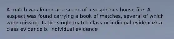 A match was found at a scene of a suspicious house fire. A suspect was found carrying a book of matches, several of which were missing. Is the single match class or indiidual evidence? a. class evidence b. individual evidence