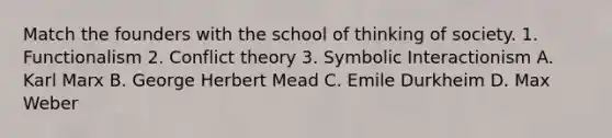 Match the founders with the school of thinking of society. 1. Functionalism 2. Conflict theory 3. Symbolic Interactionism A. Karl Marx B. George Herbert Mead C. Emile Durkheim D. Max Weber