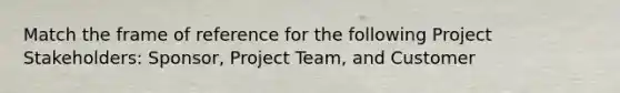 Match the frame of reference for the following Project Stakeholders: Sponsor, Project Team, and Customer