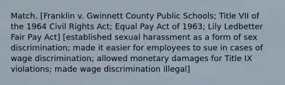 Match. [Franklin v. Gwinnett County Public Schools; Title VII of the 1964 Civil Rights Act; Equal Pay Act of 1963; Lily Ledbetter Fair Pay Act] [established sexual harassment as a form of sex discrimination; made it easier for employees to sue in cases of wage discrimination; allowed monetary damages for Title IX violations; made wage discrimination illegal]