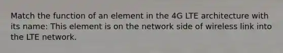 Match the function of an element in the 4G LTE architecture with its name: This element is on the network side of wireless link into the LTE network.