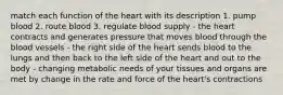 match each function of the heart with its description 1. pump blood 2. route blood 3. regulate blood supply - the heart contracts and generates pressure that moves blood through the blood vessels - the right side of the heart sends blood to the lungs and then back to the left side of the heart and out to the body - changing metabolic needs of your tissues and organs are met by change in the rate and force of the heart's contractions