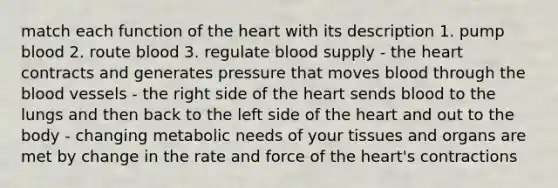 match each function of the heart with its description 1. pump blood 2. route blood 3. regulate blood supply - the heart contracts and generates pressure that moves blood through the blood vessels - the right side of the heart sends blood to the lungs and then back to the left side of the heart and out to the body - changing metabolic needs of your tissues and organs are met by change in the rate and force of the heart's contractions