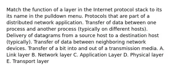 Match the function of a layer in the Internet protocol stack to its its name in the pulldown menu. Protocols that are part of a distributed network application. Transfer of data between one process and another process (typically on different hosts). Delivery of datagrams from a source host to a destination host (typically). Transfer of data between neighboring network devices. Transfer of a bit into and out of a transmission media. A. Link layer B. Network layer C. Application Layer D. Physical layer E. Transport layer