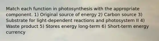 Match each function in photosynthesis with the appropriate component. 1) Original source of energy 2) Carbon source 3) Substrate for light-dependent reactions and photosystem II 4) Waste product 5) Stores energy long-term 6) Short-term energy currency