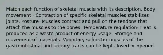 Match each function of skeletal muscle with its description. Body movement - Contraction of specific skeletal muscles stabilizes joints. Posture- Muscles contract and pull on the tendons that attach the muscles to the bones. Temperature regulation- Heat is produced as a waste product of energy usage. Storage and movement of materials- Voluntary sphincter muscles of the gastrointestinal and urinary tracts can be kept closed or opened.