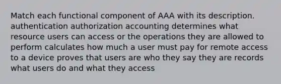 Match each functional component of AAA with its description. authentication authorization accounting determines what resource users can access or the operations they are allowed to perform calculates how much a user must pay for remote access to a device proves that users are who they say they are records what users do and what they access