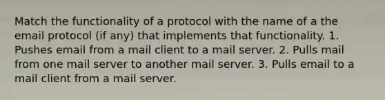 Match the functionality of a protocol with the name of a the email protocol (if any) that implements that functionality. 1. Pushes email from a mail client to a mail server. 2. Pulls mail from one mail server to another mail server. 3. Pulls email to a mail client from a mail server.