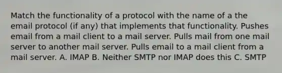 Match the functionality of a protocol with the name of a the email protocol (if any) that implements that functionality. Pushes email from a mail client to a mail server. Pulls mail from one mail server to another mail server. Pulls email to a mail client from a mail server. A. IMAP B. Neither SMTP nor IMAP does this C. SMTP