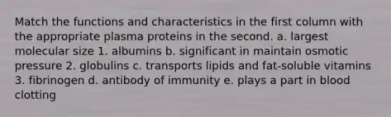 Match the functions and characteristics in the first column with the appropriate plasma proteins in the second. a. largest molecular size 1. albumins b. significant in maintain osmotic pressure 2. globulins c. transports lipids and fat-soluble vitamins 3. fibrinogen d. antibody of immunity e. plays a part in blood clotting