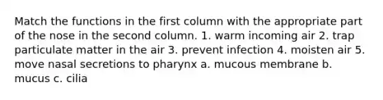 Match the functions in the first column with the appropriate part of the nose in the second column. 1. warm incoming air 2. trap particulate matter in the air 3. prevent infection 4. moisten air 5. move nasal secretions to pharynx a. mucous membrane b. mucus c. cilia