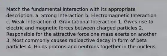 Match the fundamental interaction with its appropriate description. a. Strong Interaction b. Electromagnetic Interaction c. Weak Interaction d. Gravitational Interaction 1. Gives rise to electric and magnetic forces between charged particles 2. Responsible for the attractive force one mass exerts on another 3. Most commonly causes radioactive decay in form of beta particles 4. Holds protons and neutrons together in the nucleus