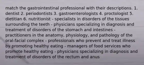 match the gastrointestinal professional with their descriptions. 1. dentist 2. periodontists 3. gastroenterologists 4. proctologist 5. dietitian 6. nutritionist - specialists in disorders of the tissues surrounding the teeth - physicians specializing in diagnosis and treatment of disorders of the stomach and intestines - practitioners in the anatomy, physiology, and pathology of the oral-facial complex - professionals who prevent and treat illness by promoting healthy eating - managers of food services who promote healthy eating - physicians specializing in diagnosis and treatment of disorders of the rectum and anus