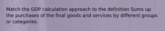 Match the GDP calculation approach to the definition Sums up the purchases of the final goods and services by different groups or categories.