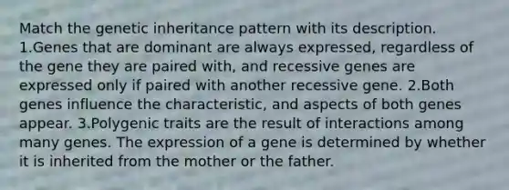 Match the genetic inheritance pattern with its description. 1.Genes that are dominant are always expressed, regardless of the gene they are paired with, and recessive genes are expressed only if paired with another recessive gene. 2.Both genes influence the characteristic, and aspects of both genes appear. 3.Polygenic traits are the result of interactions among many genes. The expression of a gene is determined by whether it is inherited from the mother or the father.