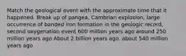 Match the geological event with the approximate time that it happened. Break up of pangea, Cambrian explosion, large occurrence of banded iron formation in the geologic record, second oxygenation event 600 million years ago around 250 million years ago About 2 billion years ago. about 540 million years ago