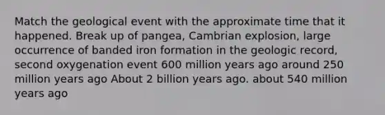 Match the geological event with the approximate time that it happened. Break up of pangea, Cambrian explosion, large occurrence of banded iron formation in the geologic record, second oxygenation event 600 million years ago around 250 million years ago About 2 billion years ago. about 540 million years ago