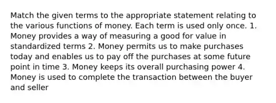 Match the given terms to the appropriate statement relating to the various functions of money. Each term is used only once. 1. Money provides a way of measuring a good for value in standardized terms 2. Money permits us to make purchases today and enables us to pay off the purchases at some future point in time 3. Money keeps its overall purchasing power 4. Money is used to complete the transaction between the buyer and seller