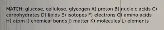 MATCH: glucose, cellulose, glycogen A) proton B) nucleic acids C) carbohydrates D) lipids E) isotopes F) electrons G) amino acids H) atom I) chemical bonds J) matter K) molecules L) elements