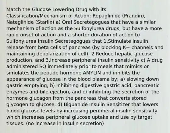 Match the Glucose Lowering Drug with its Classification/Mechanism of Action: Repaglinide (Prandin), Nateglinide (Starlix) a) Oral Secretegogues that have a similar mechanism of action as the Sulfonylurea drugs, but have a more rapid onset of action and a shorter duration of action b) Sulfonylurea Insulin Secretegogues that 1.Stimulate insulin release from beta cells of pancreas (by blocking K+ channels and maintaining depolarization of cell), 2.Reduce hepatic glucose production, and 3.Increase peripheral insulin sensitivity c) A drug administered SQ immediately prior to meals that mimics or simulates the peptide hormone AMYLIN and inhibits the appearance of glucose in the blood plasma by; a) slowing down gastric emptying, b) inhibiting digestive gastric acid, pancreatic enzymes and bile ejection, and c) inhibiting the secretion of the hormone glucagon from the pancreas that converts stored glycogen to glucose. d) Biguanide Insulin Sensitizer that lowers blood glucose levels by increasing peripheral insulin sensitivity which increases peripheral glucose uptake and use by target tissues. (no increase in insulin secretion)