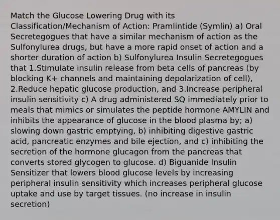 Match the Glucose Lowering Drug with its Classification/Mechanism of Action: Pramlintide (Symlin) a) Oral Secretegogues that have a similar mechanism of action as the Sulfonylurea drugs, but have a more rapid onset of action and a shorter duration of action b) Sulfonylurea Insulin Secretegogues that 1.Stimulate insulin release from beta cells of pancreas (by blocking K+ channels and maintaining depolarization of cell), 2.Reduce hepatic glucose production, and 3.Increase peripheral insulin sensitivity c) A drug administered SQ immediately prior to meals that mimics or simulates the peptide hormone AMYLIN and inhibits the appearance of glucose in the blood plasma by; a) slowing down gastric emptying, b) inhibiting digestive gastric acid, pancreatic enzymes and bile ejection, and c) inhibiting the secretion of the hormone glucagon from the pancreas that converts stored glycogen to glucose. d) Biguanide Insulin Sensitizer that lowers blood glucose levels by increasing peripheral insulin sensitivity which increases peripheral glucose uptake and use by target tissues. (no increase in insulin secretion)