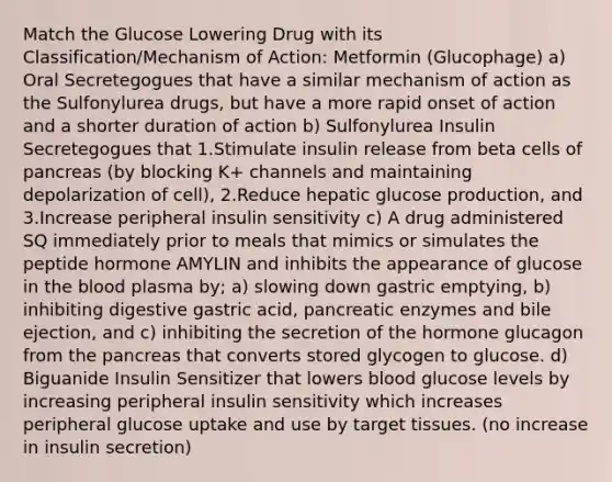 Match the Glucose Lowering Drug with its Classification/Mechanism of Action: Metformin (Glucophage) a) Oral Secretegogues that have a similar mechanism of action as the Sulfonylurea drugs, but have a more rapid onset of action and a shorter duration of action b) Sulfonylurea Insulin Secretegogues that 1.Stimulate insulin release from beta cells of pancreas (by blocking K+ channels and maintaining depolarization of cell), 2.Reduce hepatic glucose production, and 3.Increase peripheral insulin sensitivity c) A drug administered SQ immediately prior to meals that mimics or simulates the peptide hormone AMYLIN and inhibits the appearance of glucose in the blood plasma by; a) slowing down gastric emptying, b) inhibiting digestive gastric acid, pancreatic enzymes and bile ejection, and c) inhibiting the secretion of the hormone glucagon from the pancreas that converts stored glycogen to glucose. d) Biguanide Insulin Sensitizer that lowers blood glucose levels by increasing peripheral insulin sensitivity which increases peripheral glucose uptake and use by target tissues. (no increase in insulin secretion)