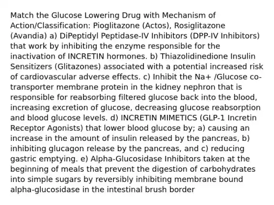 Match the Glucose Lowering Drug with Mechanism of Action/Classification: Pioglitazone (Actos), Rosiglitazone (Avandia) a) DiPeptidyl Peptidase-IV Inhibitors (DPP-IV Inhibitors) that work by inhibiting the enzyme responsible for the inactivation of INCRETIN hormones. b) Thiazolidinedione Insulin Sensitizers (Glitazones) associated with a potential increased risk of cardiovascular adverse effects. c) Inhibit the Na+ /Glucose co-transporter membrane protein in the kidney nephron that is responsible for reabsorbing filtered glucose back into the blood, increasing excretion of glucose, decreasing glucose reabsorption and blood glucose levels. d) INCRETIN MIMETICS (GLP-1 Incretin Receptor Agonists) that lower blood glucose by; a) causing an increase in the amount of insulin released by the pancreas, b) inhibiting glucagon release by the pancreas, and c) reducing gastric emptying. e) Alpha-Glucosidase Inhibitors taken at the beginning of meals that prevent the digestion of carbohydrates into simple sugars by reversibly inhibiting membrane bound alpha-glucosidase in the intestinal brush border