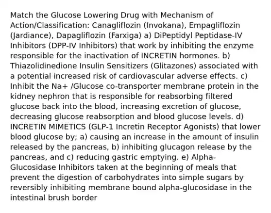 Match the Glucose Lowering Drug with Mechanism of Action/Classification: Canagliflozin (Invokana), Empagliflozin (Jardiance), Dapagliflozin (Farxiga) a) DiPeptidyl Peptidase-IV Inhibitors (DPP-IV Inhibitors) that work by inhibiting the enzyme responsible for the inactivation of INCRETIN hormones. b) Thiazolidinedione Insulin Sensitizers (Glitazones) associated with a potential increased risk of cardiovascular adverse effects. c) Inhibit the Na+ /Glucose co-transporter membrane protein in the kidney nephron that is responsible for reabsorbing filtered glucose back into the blood, increasing excretion of glucose, decreasing glucose reabsorption and blood glucose levels. d) INCRETIN MIMETICS (GLP-1 Incretin Receptor Agonists) that lower blood glucose by; a) causing an increase in the amount of insulin released by the pancreas, b) inhibiting glucagon release by the pancreas, and c) reducing gastric emptying. e) Alpha-Glucosidase Inhibitors taken at the beginning of meals that prevent the digestion of carbohydrates into simple sugars by reversibly inhibiting membrane bound alpha-glucosidase in the intestinal brush border