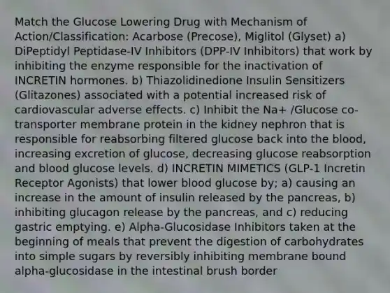 Match the Glucose Lowering Drug with Mechanism of Action/Classification: Acarbose (Precose), Miglitol (Glyset) a) DiPeptidyl Peptidase-IV Inhibitors (DPP-IV Inhibitors) that work by inhibiting the enzyme responsible for the inactivation of INCRETIN hormones. b) Thiazolidinedione Insulin Sensitizers (Glitazones) associated with a potential increased risk of cardiovascular adverse effects. c) Inhibit the Na+ /Glucose co-transporter membrane protein in the kidney nephron that is responsible for reabsorbing filtered glucose back into the blood, increasing excretion of glucose, decreasing glucose reabsorption and blood glucose levels. d) INCRETIN MIMETICS (GLP-1 Incretin Receptor Agonists) that lower blood glucose by; a) causing an increase in the amount of insulin released by the pancreas, b) inhibiting glucagon release by the pancreas, and c) reducing gastric emptying. e) Alpha-Glucosidase Inhibitors taken at the beginning of meals that prevent the digestion of carbohydrates into simple sugars by reversibly inhibiting membrane bound alpha-glucosidase in the intestinal brush border