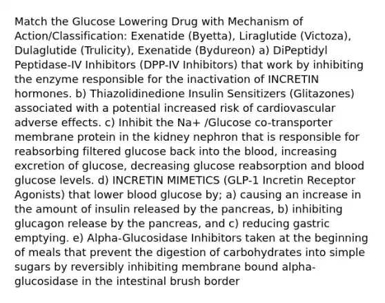 Match the Glucose Lowering Drug with Mechanism of Action/Classification: Exenatide (Byetta), Liraglutide (Victoza), Dulaglutide (Trulicity), Exenatide (Bydureon) a) DiPeptidyl Peptidase-IV Inhibitors (DPP-IV Inhibitors) that work by inhibiting the enzyme responsible for the inactivation of INCRETIN hormones. b) Thiazolidinedione Insulin Sensitizers (Glitazones) associated with a potential increased risk of cardiovascular adverse effects. c) Inhibit the Na+ /Glucose co-transporter membrane protein in the kidney nephron that is responsible for reabsorbing filtered glucose back into the blood, increasing excretion of glucose, decreasing glucose reabsorption and blood glucose levels. d) INCRETIN MIMETICS (GLP-1 Incretin Receptor Agonists) that lower blood glucose by; a) causing an increase in the amount of insulin released by the pancreas, b) inhibiting glucagon release by the pancreas, and c) reducing gastric emptying. e) Alpha-Glucosidase Inhibitors taken at the beginning of meals that prevent the digestion of carbohydrates into simple sugars by reversibly inhibiting membrane bound alpha-glucosidase in the intestinal brush border