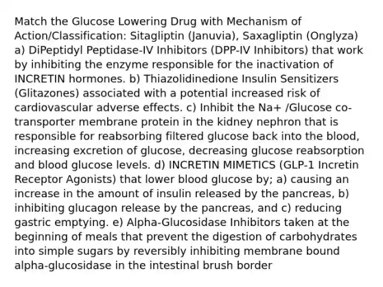 Match the Glucose Lowering Drug with Mechanism of Action/Classification: Sitagliptin (Januvia), Saxagliptin (Onglyza) a) DiPeptidyl Peptidase-IV Inhibitors (DPP-IV Inhibitors) that work by inhibiting the enzyme responsible for the inactivation of INCRETIN hormones. b) Thiazolidinedione Insulin Sensitizers (Glitazones) associated with a potential increased risk of cardiovascular adverse effects. c) Inhibit the Na+ /Glucose co-transporter membrane protein in the kidney nephron that is responsible for reabsorbing filtered glucose back into the blood, increasing excretion of glucose, decreasing glucose reabsorption and blood glucose levels. d) INCRETIN MIMETICS (GLP-1 Incretin Receptor Agonists) that lower blood glucose by; a) causing an increase in the amount of insulin released by the pancreas, b) inhibiting glucagon release by the pancreas, and c) reducing gastric emptying. e) Alpha-Glucosidase Inhibitors taken at the beginning of meals that prevent the digestion of carbohydrates into simple sugars by reversibly inhibiting membrane bound alpha-glucosidase in the intestinal brush border