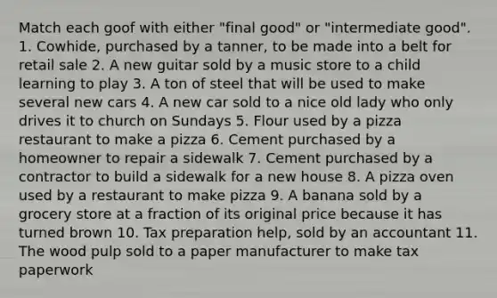 Match each goof with either "final good" or "intermediate good". 1. Cowhide, purchased by a tanner, to be made into a belt for retail sale 2. A new guitar sold by a music store to a child learning to play 3. A ton of steel that will be used to make several new cars 4. A new car sold to a nice old lady who only drives it to church on Sundays 5. Flour used by a pizza restaurant to make a pizza 6. Cement purchased by a homeowner to repair a sidewalk 7. Cement purchased by a contractor to build a sidewalk for a new house 8. A pizza oven used by a restaurant to make pizza 9. A banana sold by a grocery store at a fraction of its original price because it has turned brown 10. Tax preparation help, sold by an accountant 11. The wood pulp sold to a paper manufacturer to make tax paperwork