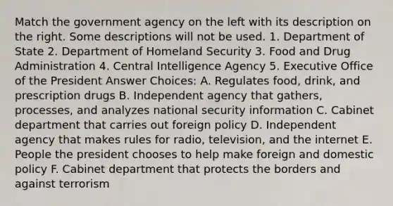 Match the government agency on the left with its description on the right. Some descriptions will not be used. 1. Department of State 2. Department of Homeland Security 3. Food and Drug Administration 4. Central Intelligence Agency 5. Executive Office of the President Answer Choices: A. Regulates food, drink, and prescription drugs B. Independent agency that gathers, processes, and analyzes national security information C. Cabinet department that carries out foreign policy D. Independent agency that makes rules for radio, television, and the internet E. People the president chooses to help make foreign and domestic policy F. Cabinet department that protects the borders and against terrorism