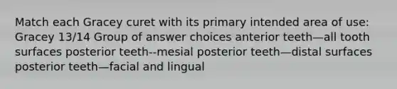 Match each Gracey curet with its primary intended area of use: Gracey 13/14 Group of answer choices anterior teeth—all tooth surfaces posterior teeth--mesial posterior teeth—distal surfaces posterior teeth—facial and lingual