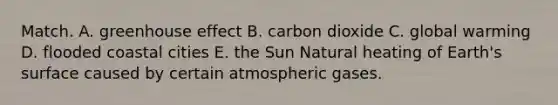 Match. A. <a href='https://www.questionai.com/knowledge/kSLZFxwGpF-greenhouse-effect' class='anchor-knowledge'>greenhouse effect</a> B. carbon dioxide C. global warming D. flooded coastal cities E. the Sun Natural heating of Earth's surface caused by certain atmospheric gases.