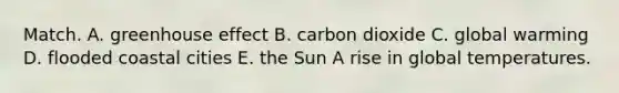 Match. A. <a href='https://www.questionai.com/knowledge/kSLZFxwGpF-greenhouse-effect' class='anchor-knowledge'>greenhouse effect</a> B. carbon dioxide C. global warming D. flooded coastal cities E. the Sun A rise in global temperatures.